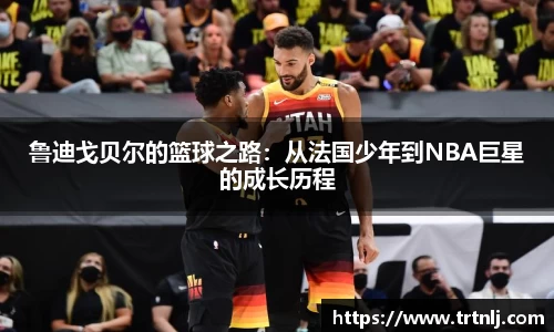 鲁迪戈贝尔的篮球之路：从法国少年到NBA巨星的成长历程