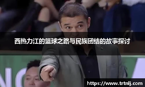 西热力江的篮球之路与民族团结的故事探讨